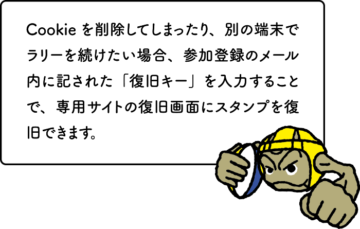 Cookieを削除してしまったり、別の端末でラリーを続けたい場合、参加登録のメール内に記された「復旧キー」を入力することで、専用サイトの復旧画面にスタンプを復旧できます。